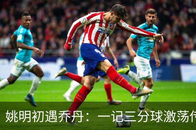 姚明初遇乔丹：一记三分球激荡传奇交织的回忆