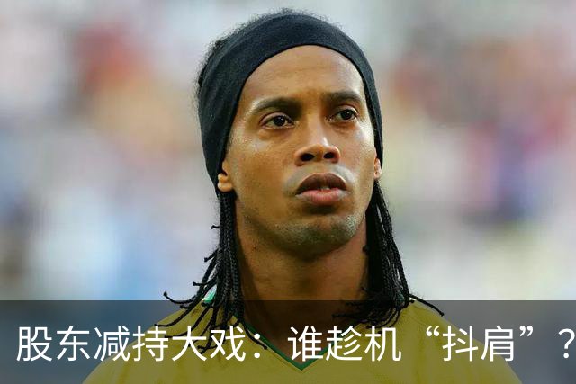 股东减持大戏：谁趁机“抖肩”？